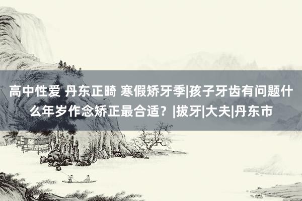 高中性爱 丹东正畸 寒假矫牙季|孩子牙齿有问题什么年岁作念矫正最合适？|拔牙|大夫|丹东市