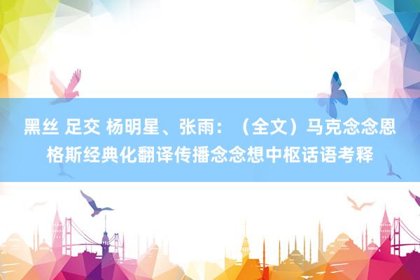 黑丝 足交 杨明星、张雨：（全文）马克念念恩格斯经典化翻译传播念念想中枢话语考释