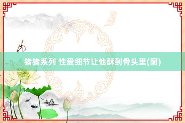 猪猪系列 性爱细节让他酥到骨头里(图)