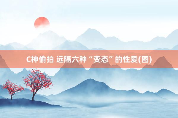 C神偷拍 远隔六种“变态”的性爱(图)