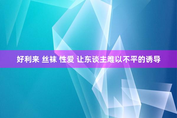 好利来 丝袜 性爱 让东谈主难以不平的诱导