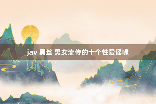 jav 黑丝 男女流传的十个性爱谣喙