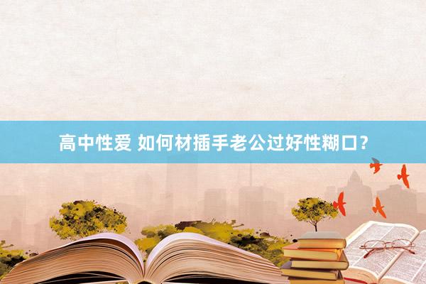 高中性爱 如何材插手老公过好性糊口？