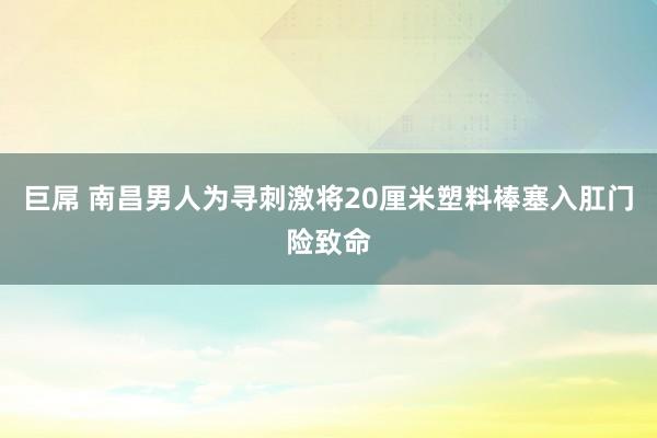 巨屌 南昌男人为寻刺激将20厘米塑料棒塞入肛门险致命