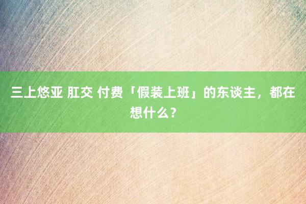 三上悠亚 肛交 付费「假装上班」的东谈主，都在想什么？