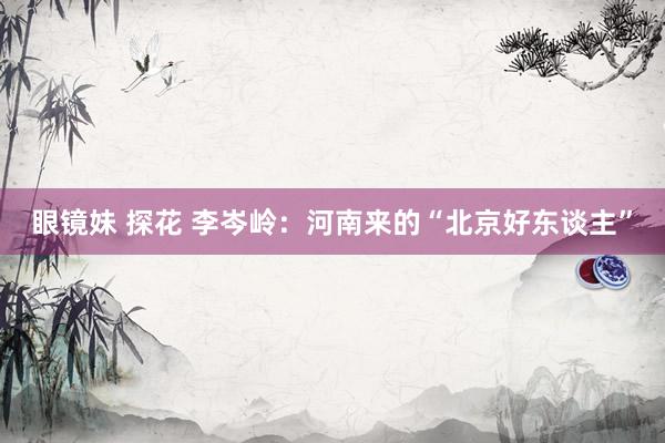 眼镜妹 探花 李岑岭：河南来的“北京好东谈主”