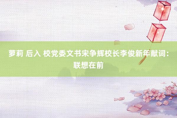 萝莉 后入 校党委文书宋争辉校长李俊新年献词：联想在前