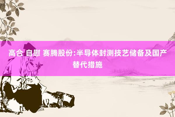 高合 自慰 赛腾股份:半导体封测技艺储备及国产替代措施