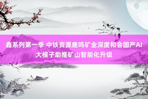 鑫系列第一季 中铁资源鹿鸣矿业深度和会国产AI大模子助推矿山智能化升级