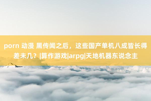 porn 动漫 黑传闻之后，这些国产单机八成皆长得差未几？|算作游戏|arpg|天地机器东说念主