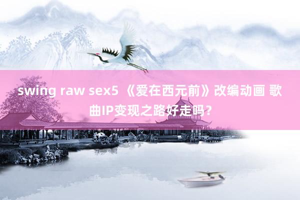 swing raw sex5 《爱在西元前》改编动画 歌曲IP变现之路好走吗？