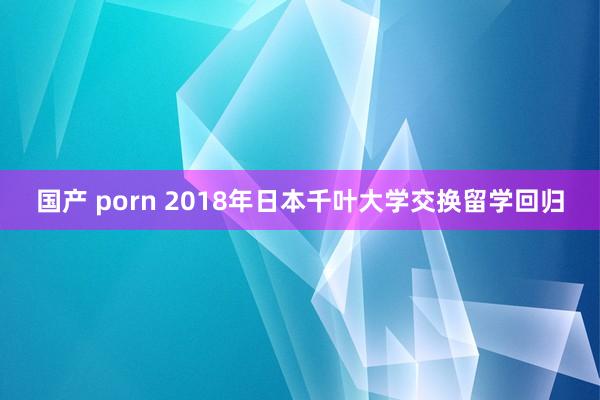 国产 porn 2018年日本千叶大学交换留学回归