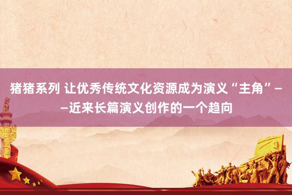 猪猪系列 让优秀传统文化资源成为演义“主角”——近来长篇演义创作的一个趋向