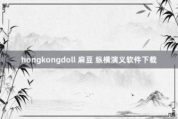 hongkongdoll 麻豆 纵横演义软件下载