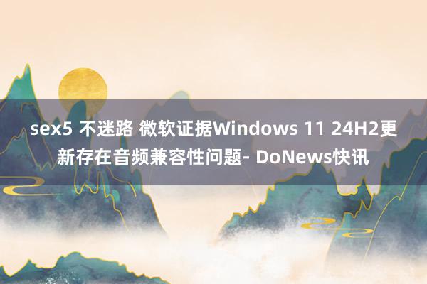 sex5 不迷路 微软证据Windows 11 24H2更新存在音频兼容性问题- DoNews快讯