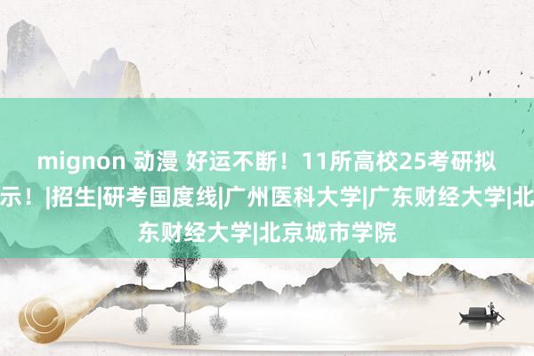 mignon 动漫 好运不断！11所高校25考研拟登科名单公示！|招生|研考国度线|广州医科大学|广东财经大学|北京城市学院