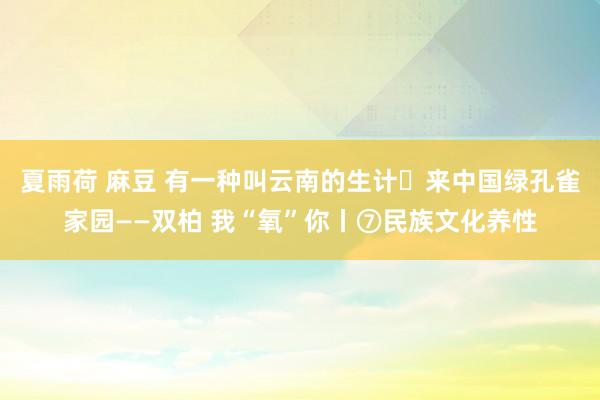 夏雨荷 麻豆 有一种叫云南的生计・来中国绿孔雀家园——双柏 我“氧”你丨⑦民族文化养性
