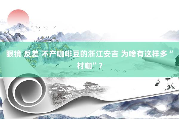 眼镜 反差 不产咖啡豆的浙江安吉 为啥有这样多“村咖”？