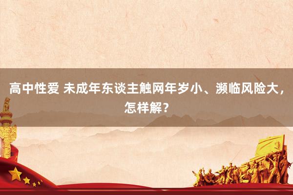 高中性爱 未成年东谈主触网年岁小、濒临风险大，怎样解？