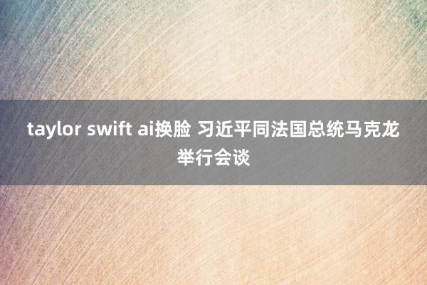 taylor swift ai换脸 习近平同法国总统马克龙举行会谈