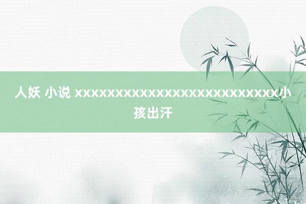 人妖 小说 xxxxxxxxxxxxxxxxxxxxxxxxx小孩出汗