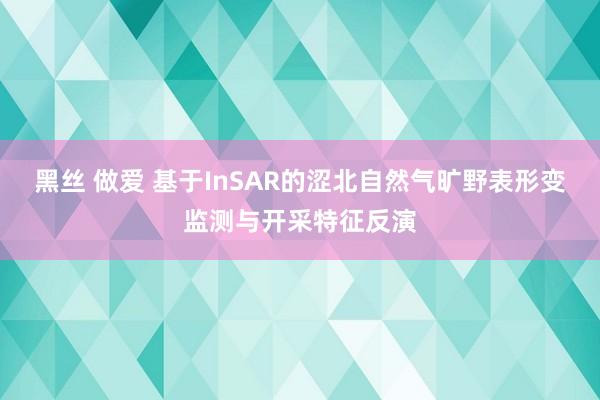 黑丝 做爱 基于InSAR的涩北自然气旷野表形变监测与开采特征反演