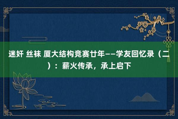 迷奸 丝袜 厦大结构竞赛廿年——学友回忆录（二）：薪火传承，承上启下