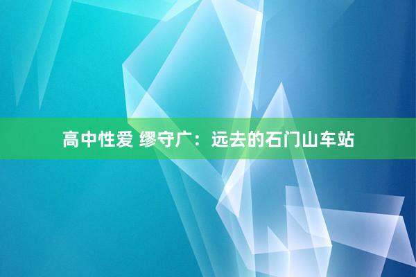高中性爱 缪守广：远去的石门山车站