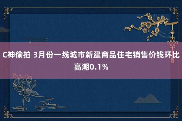 C神偷拍 3月份一线城市新建商品住宅销售价钱环比高潮0.1%