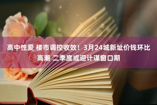 高中性爱 楼市调控收效！3月24城新址价钱环比高潮 二季度或迎计谋窗口期