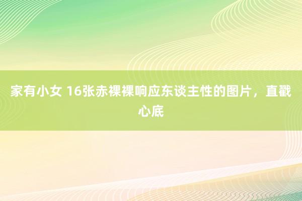 家有小女 16张赤裸裸响应东谈主性的图片，直戳心底
