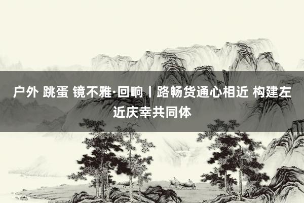 户外 跳蛋 镜不雅·回响丨路畅货通心相近 构建左近庆幸共同体