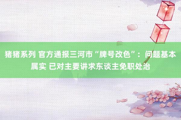 猪猪系列 官方通报三河市“牌号改色”：问题基本属实 已对主要讲求东谈主免职处治