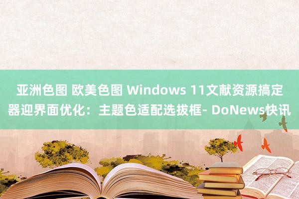 亚洲色图 欧美色图 Windows 11文献资源搞定器迎界面优化：主题色适配选拔框- DoNews快讯