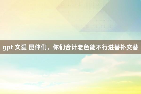 gpt 文爱 昆仲们，你们合计老色能不行进替补交替