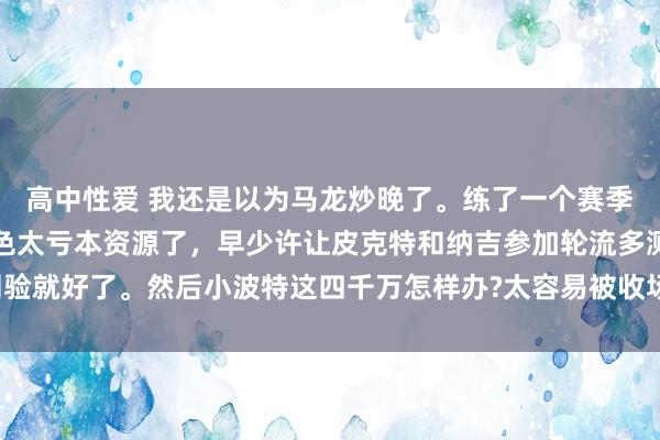 高中性爱 我还是以为马龙炒晚了。练了一个赛季进不了季后赛轮流的老色太亏本资源了，早少许让皮克特和纳吉参加轮流多测验就好了。然后小波特这四千万怎样办?太容易被收场了，大急拔前置条款太高。