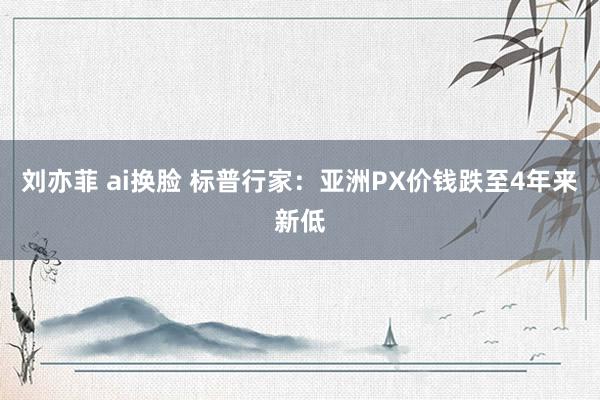 刘亦菲 ai换脸 标普行家：亚洲PX价钱跌至4年来新低