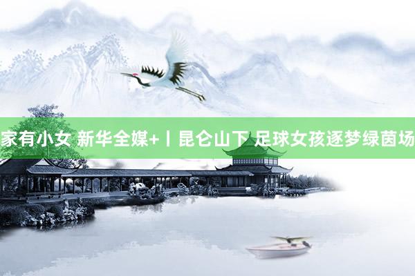 家有小女 新华全媒+丨昆仑山下 足球女孩逐梦绿茵场