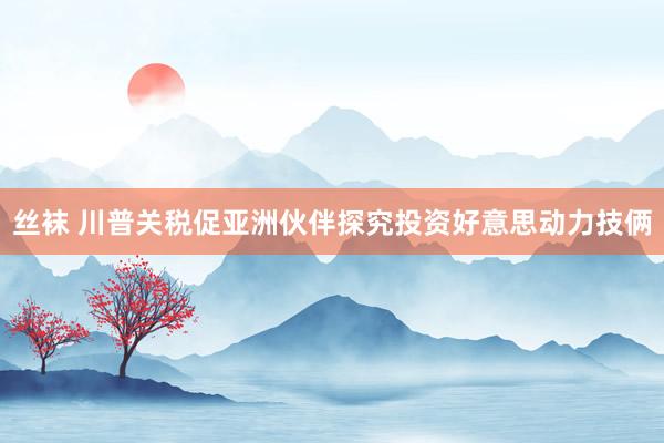丝袜 川普关税促亚洲伙伴探究投资好意思动力技俩