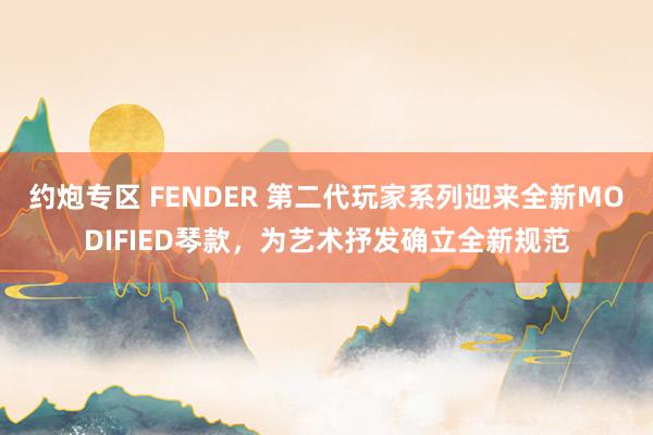 约炮专区 FENDER 第二代玩家系列迎来全新MODIFIED琴款，为艺术抒发确立全新规范