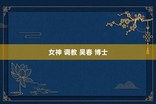 女神 调教 吴春 博士