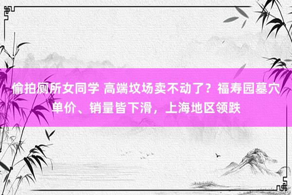 偷拍厕所女同学 高端坟场卖不动了？福寿园墓穴单价、销量皆下滑，上海地区领跌