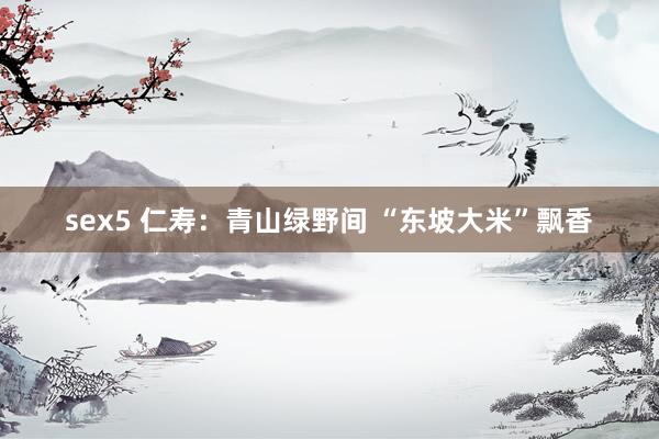 sex5 仁寿：青山绿野间 “东坡大米”飘香