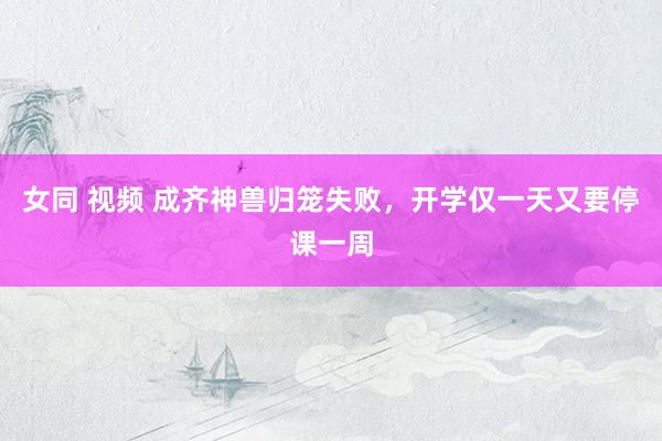 女同 视频 成齐神兽归笼失败，开学仅一天又要停课一周