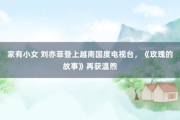 家有小女 刘亦菲登上越南国度电视台，《玫瑰的故事》再获温煦
