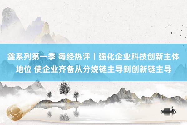 鑫系列第一季 每经热评丨强化企业科技创新主体地位 使企业齐备从分娩链主导到创新链主导