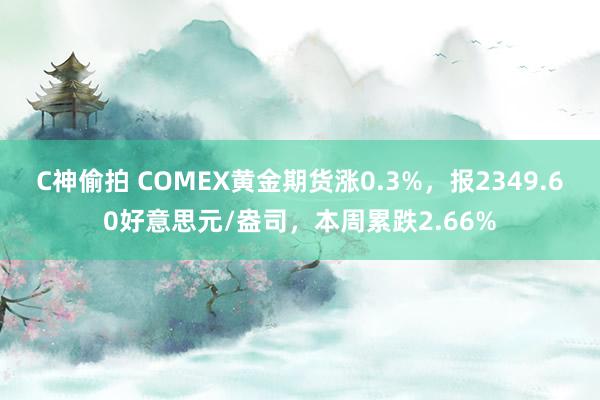 C神偷拍 COMEX黄金期货涨0.3%，报2349.60好意思元/盎司，本周累跌2.66%