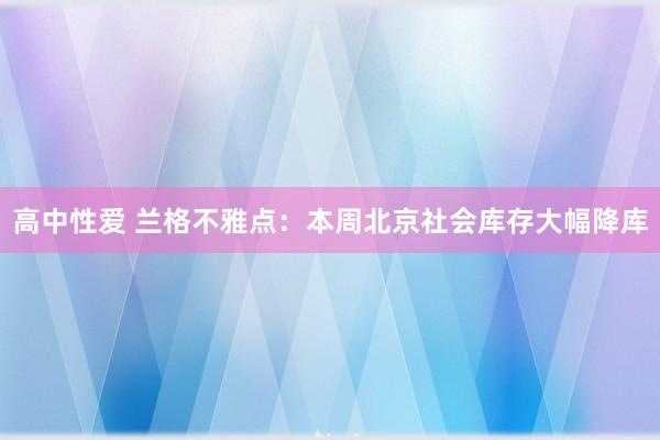 高中性爱 兰格不雅点：本周北京社会库存大幅降库