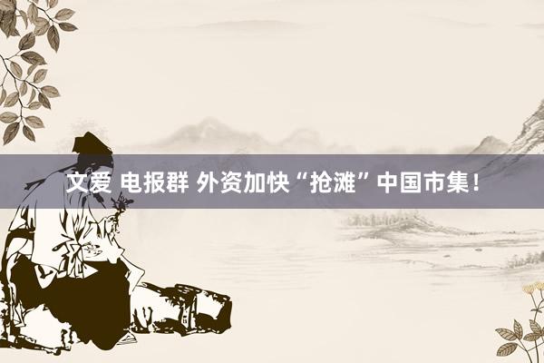 文爱 电报群 外资加快“抢滩”中国市集！