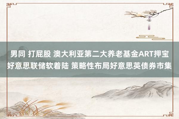 男同 打屁股 澳大利亚第二大养老基金ART押宝好意思联储软着陆 策略性布局好意思英债券市集